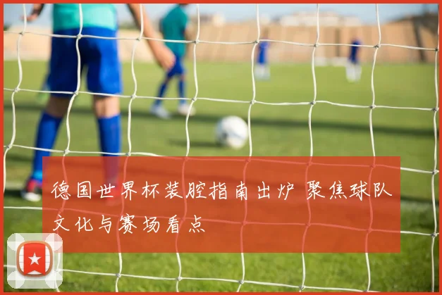 德国世界杯装腔指南出炉 聚焦球队文化与赛场看点