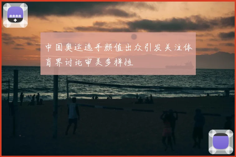 中国奥运选手颜值出众引发关注体育界讨论审美多样性