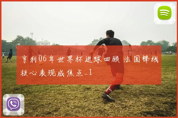 亨利06年世界杯进球回顾 法国锋线核心表现成焦点_1