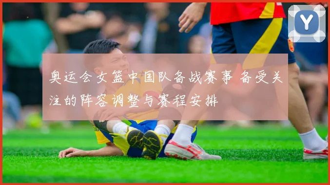奥运会女篮中国队备战赛事 备受关注的阵容调整与赛程安排