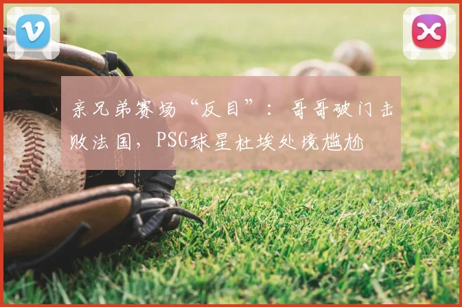 亲兄弟赛场“反目”:哥哥破门击败法国,PSG球星杜埃处境尴尬
