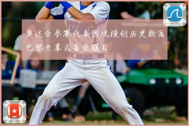 奥运会参赛代表团规模创历史新高巴黎开幕式备受瞩目