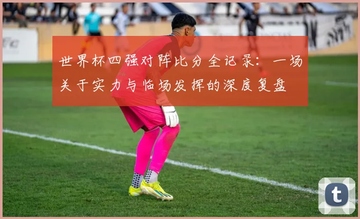 世界杯四强对阵比分全记录：一场关于实力与临场发挥的深度复盘