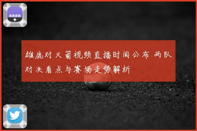 雄鹿对火箭视频直播时间公布 两队对决看点与赛场走势解析