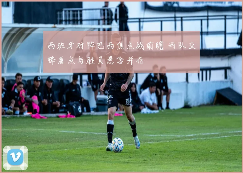 西班牙对阵巴西焦点战前瞻 两队交锋看点与胜负悬念并存