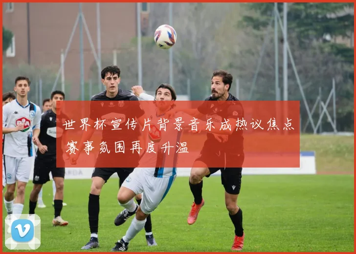 世界杯宣传片背景音乐成热议焦点 赛事氛围再度升温