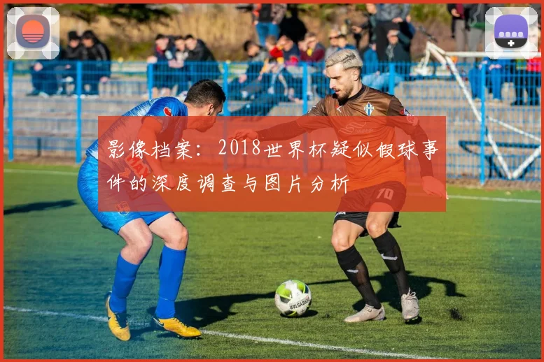 影像档案:2018世界杯疑似假球事件的深度调查与图片分析