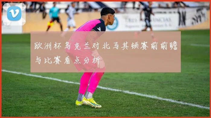 欧洲杯乌克兰对北马其顿赛前前瞻与比赛看点分析