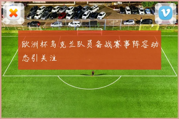 欧洲杯乌克兰队员备战赛事阵容动态引关注