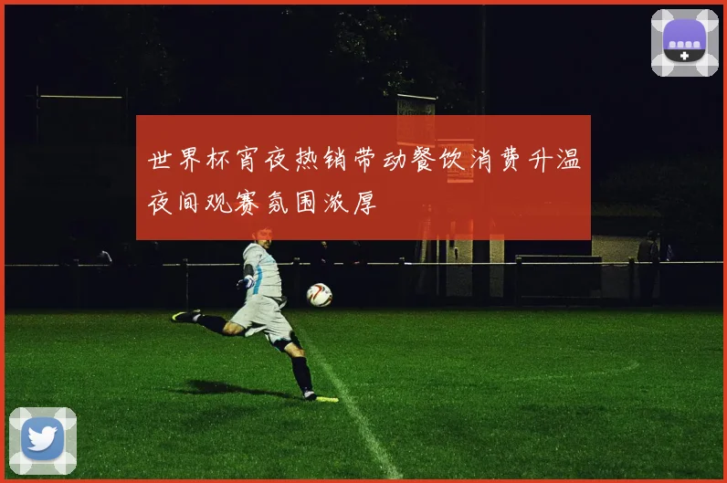 世界杯宵夜热销带动餐饮消费升温夜间观赛氛围浓厚