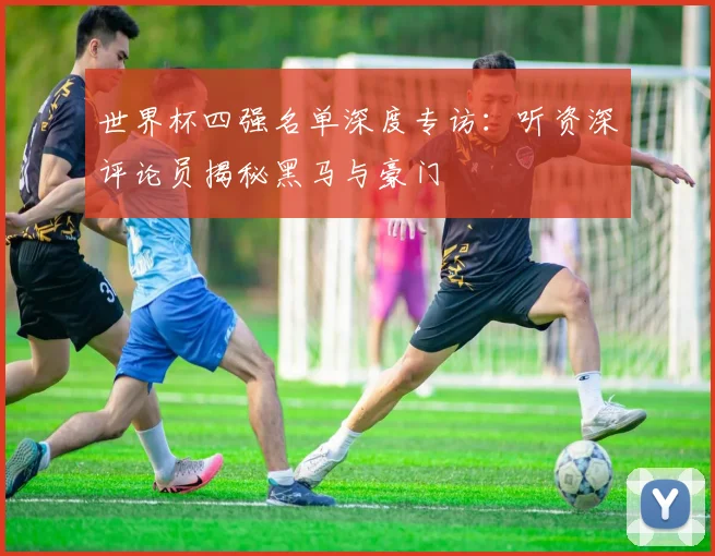 世界杯四强名单深度专访:听资深评论员揭秘黑马与豪门